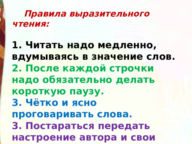  Правила выразительного чтения:  1. Читать надо медленно, вдумываясь в значение слов. 2. После каждой строчки надо обязательно делать короткую паузу. 3. Чётко и ясно проговаривать слова. 3. Постараться передать настроение автора и свои чувства. 