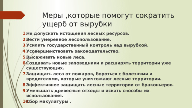 Меры ,которые помогут сократить ущерб от вырубки Не допускать истощения лесных ресурсов. Вести умеренное лесопользование. Усилить государственный контроль над вырубкой. Усовершенствовать законодательство. Высаживать новые леса. Создавать новые заповедники и расширять территории уже существующих. Защищать леса от пожаров, бороться с болезнями и вредителями, которые уничтожают лесные территории. Эффективнее защищать лесные территории от браконьеров. Уменьшать древесные отходы и искать способы их использования. Сбор макулатуры . 