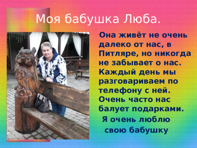 Моя бабушка Люба.  Она живёт не очень далеко от нас, в Питляре, но никогда не забывает о нас. Каждый день мы разговариваем по телефону с ней. Очень часто нас балует подарками.  Я очень люблю  свою бабушку 