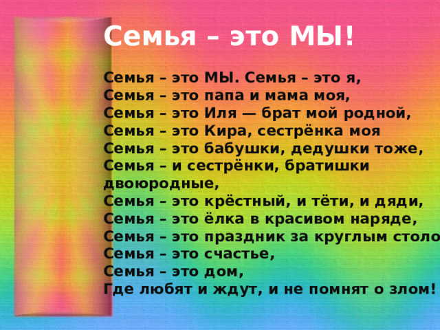 Семья – это МЫ!  Семья – это МЫ. Семья – это я,  Семья – это папа и мама моя,  Семья – это Иля — брат мой родной,  Семья – это Кира, сестрёнка моя  Семья – это бабушки, дедушки тоже,  Семья – и сестрёнки, братишки двоюродные,  Семья – это крёстный, и тёти, и дяди,  Семья – это ёлка в красивом наряде,  Семья – это праздник за круглым столом,  Семья – это счастье,  Семья – это дом,  Где любят и ждут, и не помнят о злом! 