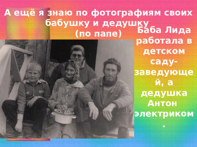 А ещё я знаю по фотографиям своих бабушку и дедушку  (по папе) Баба Лида работала в детском саду-заведующей, а дедушка Антон электриком. 