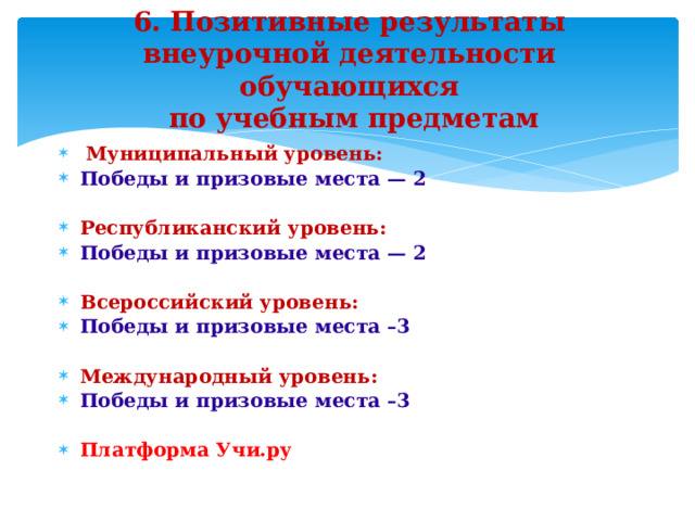 6. Позитивные результаты внеурочной деятельности обучающихся  по учебным предметам  Муниципальный уровень: Победы и призовые места — 2  Республиканский уровень: Победы и призовые места — 2  Всероссийский уровень: Победы и призовые места –3  Международный уровень: Победы и призовые места –3  Платформа Учи.ру   