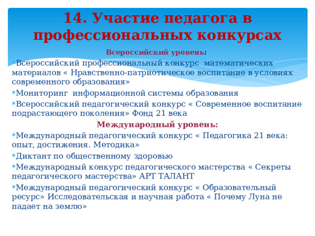 14. Участие педагога в профессиональных конкурсах Всероссийский уровень : Всероссийский профессиональный конкурс математических материалов « Нравственно-патриотическое воспитание в условиях современного образования» Мониторинг информационной системы образования Всероссийский педагогический конкурс « Современное воспитание подрастающего поколения» Фонд 21 века Международный уровень: Международный педагогический конкурс « Педагогика 21 века: опыт, достижения. Методика» Диктант по общественному здоровью Международный конкурс педагогического мастерства « Секреты педагогического мастерства» АРТ ТАЛАНТ Международный педагогический конкурс « Образовательный ресурс» Исследовательская и научная работа « Почему Луна не падает на землю»   