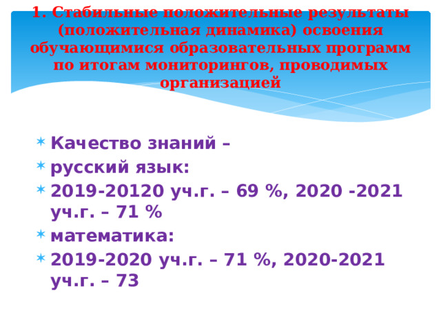 1. Стабильные положительные результаты (положительная динамика) освоения обучающимися образовательных программ по итогам мониторингов, проводимых организацией Качество знаний – русский язык: 2019-20120 уч.г. – 69 %, 2020 -2021 уч.г. – 71 % математика: 2019-2020 уч.г. – 71 %, 2020-2021 уч.г. – 73  