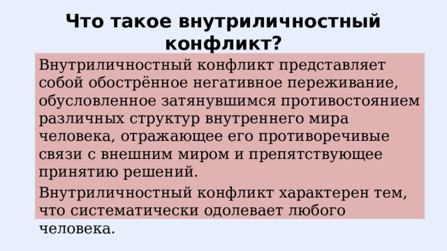 Что такое внутриличностный конфликт? Внутриличностный конфликт представляет собой обострённое негативное переживание, обусловленное затянувшимся противостоянием различных структур внутреннего мира человека, отражающее его противоречивые связи с внешним миром и препятствующее принятию решений. Внутриличностный конфликт характерен тем, что систематически одолевает любого человека.   