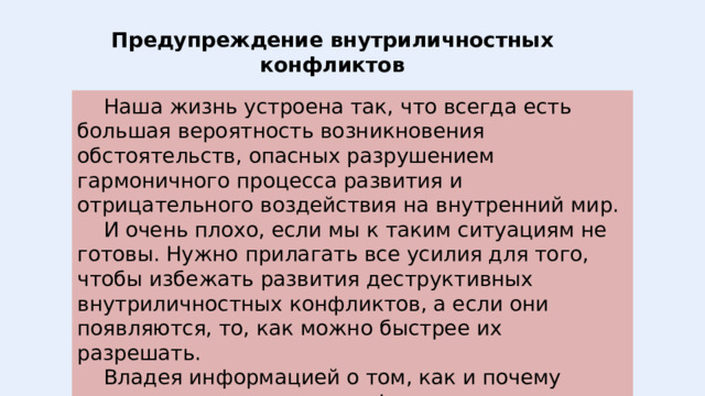 Предупреждение внутриличностных конфликтов  Наша жизнь устроена так, что всегда есть большая вероятность возникновения обстоятельств, опасных разрушением гармоничного процесса развития и отрицательного воздействия на внутренний мир.  И очень плохо, если мы к таким ситуациям не готовы. Нужно прилагать все усилия для того, чтобы избежать развития деструктивных внутриличностных конфликтов, а если они появляются, то, как можно быстрее их разрешать.  Владея информацией о том, как и почему возникают внутренние конфликты, можно определить и условия, необходимые для их предупреждения. 