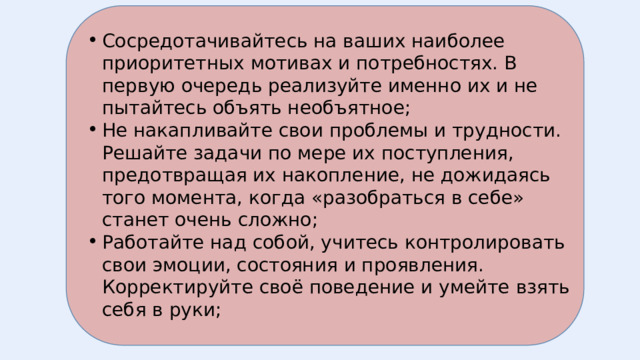 Сосредотачивайтесь на ваших наиболее приоритетных мотивах и потребностях. В первую очередь реализуйте именно их и не пытайтесь объять необъятное; Не накапливайте свои проблемы и трудности. Решайте задачи по мере их поступления, предотвращая их накопление, не дожидаясь того момента, когда «разобраться в себе» станет очень сложно; Работайте над собой, учитесь контролировать свои эмоции, состояния и проявления. Корректируйте своё поведение и умейте взять себя в руки; 