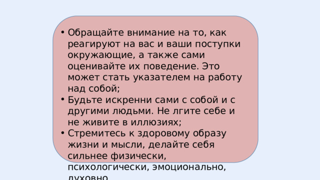 Обращайте внимание на то, как реагируют на вас и ваши поступки окружающие, а также сами оценивайте их поведение. Это может стать указателем на работу над собой; Будьте искренни сами с собой и с другими людьми. Не лгите себе и не живите в иллюзиях; Стремитесь к здоровому образу жизни и мысли, делайте себя сильнее физически, психологически, эмоционально, духовно. 