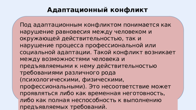 Адаптационный конфликт Под адаптационным конфликтом понимается как нарушение равновесия между человеком и окружающей действительностью, так и нарушение процесса профессиональной или социальной адаптации. Такой конфликт возникает между возможностями человека и предъявляемыми к нему действительностью требованиями различного рода (психологическими, физическими, профессиональными). Это несоответствие может проявляться либо как временная неготовность, либо как полная неспособность к выполнению предъявляемых требований. 
