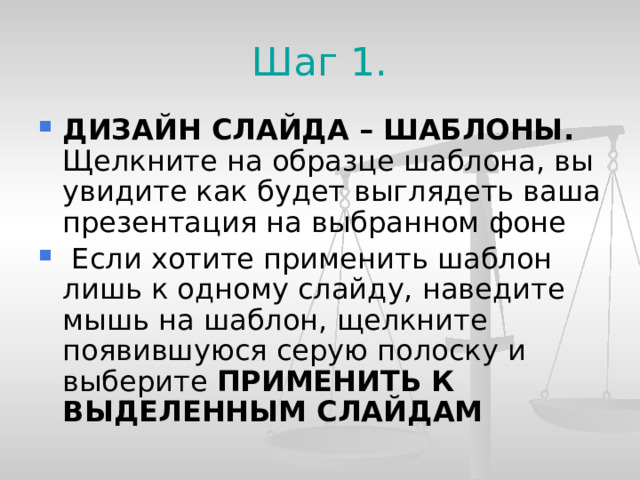 Шаг 1. ДИЗАЙН СЛАЙДА – ШАБЛОНЫ. Щелкните на образце шаблона, вы увидите как будет выглядеть ваша презентация на выбранном фоне  Если хотите применить шаблон лишь к одному слайду, наведите мышь на шаблон, щелкните появившуюся серую полоску и выберите ПРИМЕНИТЬ К ВЫДЕЛЕННЫМ СЛАЙДАМ  