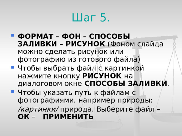 Шаг 5. ФОРМАТ – ФОН – СПОСОБЫ ЗАЛИВКИ – РИСУНОК (Фоном слайда можно сделать рисунок или фотографию из готового файла) Чтобы выбрать файл с картинкой нажмите кнопку РИСУНОК на диалоговом окне СПОСОБЫ ЗАЛИВКИ . Чтобы указать путь к файлам с фотографиями, например природы:  /картинки/ природа. Выберите файл – ОК – ПРИМЕНИТЬ  