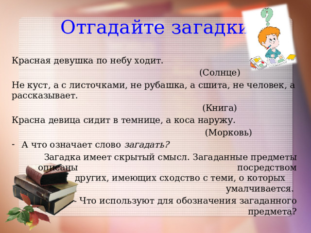 Отгадайте загадки Красная девушка по небу ходит.  (Солнце) Не куст, а с листочками, не рубашка, а сшита, не человек, а рассказывает.  (Книга) Красна девица сидит в темнице, а коса наружу.  (Морковь) А что означает слово загадать?  Загадка имеет скрытый смысл. Загаданные предметы описаны посредством других, имеющих сходство с теми, о которых умалчивается.  - Что используют для обозначения загаданного предмета? 
