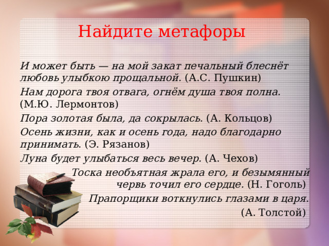 Найдите метафоры И может быть — на мой закат печальный блеснёт любовь улыбкою прощальной. (А.С. Пушкин) Нам дорога твоя отвага, огнём душа твоя полна. (М.Ю. Лермонтов) Пора золотая была, да сокрылась. (А. Кольцов) Осень жизни, как и осень года, надо благодарно принимать . (Э. Рязанов) Луна будет улыбаться весь вечер. (А. Чехов)  Тоска необъятная жрала его, и безымянный червь точил его сердце. (Н. Гоголь) Прапорщики воткнулись глазами в царя.  (А. Толстой)  