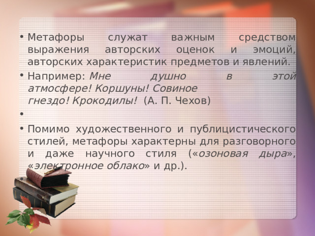 Метафоры служат важным средством выражения авторских оценок и эмоций, авторских характеристик предметов и явлений. Например:  Мне душно в этой атмосфере! Коршуны! Совиное гнездо! Крокодилы!   (А. П. Чехов)   Помимо художественного и публицистического стилей, метафоры характерны для разговорного и даже научного стиля (« озоновая дыра », « электронное облако » и др.).   