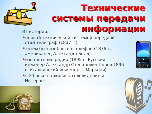 Технические системы передачи информации Из истории: первой технической системой передачи стал телеграф (1837 г.); затем был изобретен телефон (1876 г. американец Александр Белл); изобретение радио (1895 г. Русский инженер Александр Степанович Попов.1896 г. итальянский инженер Г. Маркони) в 20 веке появились телевидение и Интернет  