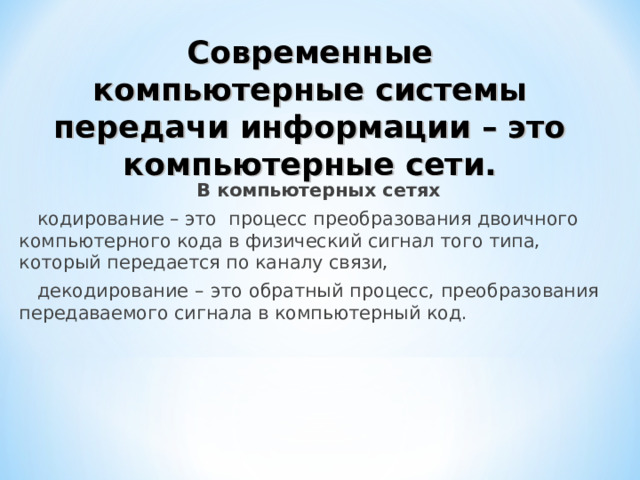 Современные компьютерные системы передачи информации – это компьютерные сети. В компьютерных сетях кодирование – это процесс преобразования двоичного компьютерного кода в физический сигнал того типа, который передается по каналу связи, декодирование – это обратный процесс, преобразования передаваемого сигнала в компьютерный код. 
