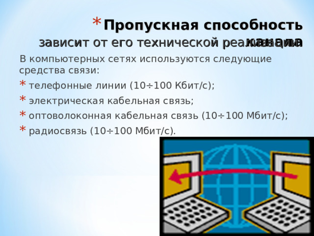 Пропускная способность канала зависит от его технической реализации. В компьютерных сетях используются следующие средства связи:  телефонные линии (10÷100 Кбит/с);  электрическая кабельная связь;  оптоволоконная кабельная связь (10÷100 Мбит/с);  радиосвязь (10÷100 Мбит/с). 