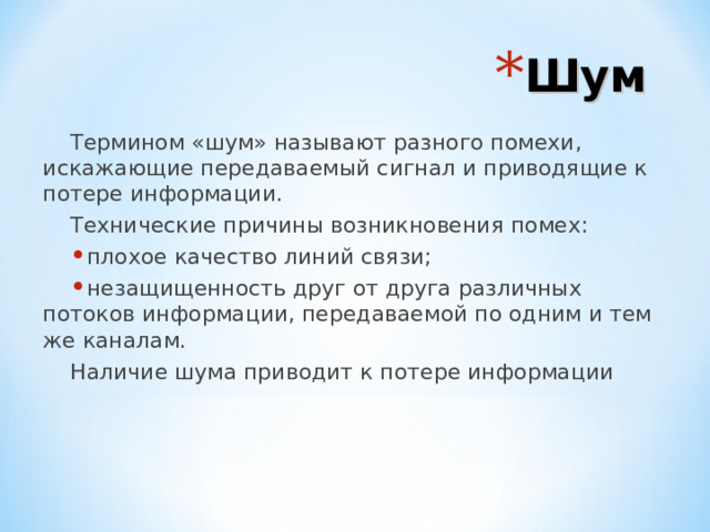 Шум Термином «шум» называют разного помехи, искажающие передаваемый сигнал и приводящие к потере информации. Технические причины возникновения помех: плохое качество линий связи; незащищенность друг от друга различных потоков информации, передаваемой по одним и тем же каналам. Наличие шума приводит к потере информации 