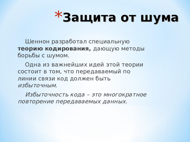 Защита от шума Шеннон разработал специальную теорию кодирования, дающую методы борьбы с шумом. Одна из важнейших идей этой теории состоит в том, что передаваемый по линии связи код должен быть избыточным. Избыточность кода – это многократное повторение передаваемых данных. 
