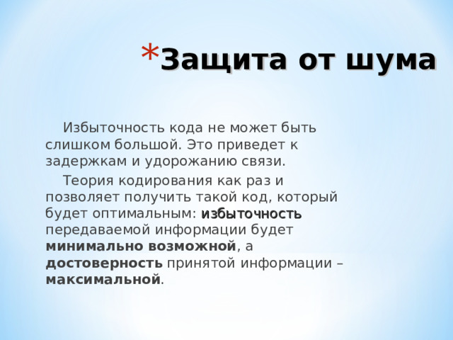 Защита от шума Избыточность кода не может быть слишком большой. Это приведет к задержкам и удорожанию связи. Теория кодирования как раз и позволяет получить такой код, который будет оптимальным: избыточность передаваемой информации будет минимально возможной , а достоверность принятой информации – максимальной . 