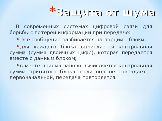 Защита от шума В современных системах цифровой связи для борьбы с потерей информации при передаче:  все сообщение разбивается на порции – блоки; для каждого блока вычисляется контрольная сумма (сумма двоичных цифр), которая передается вместе с данным блоком; в месте приема заново вычисляется контрольная сумма принятого блока, если она не совпадает с первоначальной, передача повторяется. 