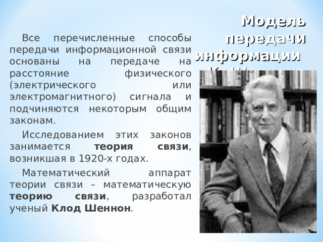 Модель передачи информации  К. Шеннона Все перечисленные способы передачи информационной связи основаны на передаче на расстояние физического (электрического или электромагнитного) сигнала и подчиняются некоторым общим законам. Исследованием этих законов занимается теория связи , возникшая в 1920-х годах. Математический аппарат теории связи – математическую теорию связи , разработал ученый Клод Шеннон . 