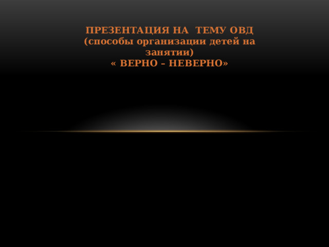 ПРЕЗЕНТАЦИЯ НА ТЕМУ ОВД (способы организации детей на занятии) « ВЕРНО – НЕВЕРНО» 