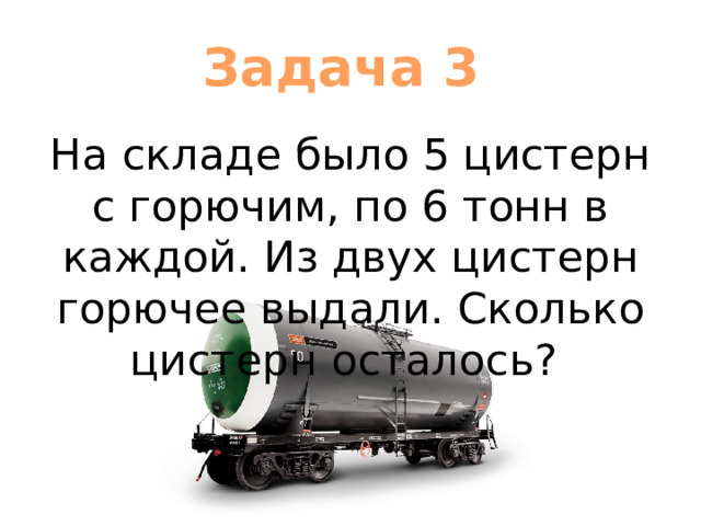 Задача 3 На складе было 5 цистерн с горючим, по 6 тонн в каждой. Из двух цистерн горючее выдали. Сколько цистерн осталось? 