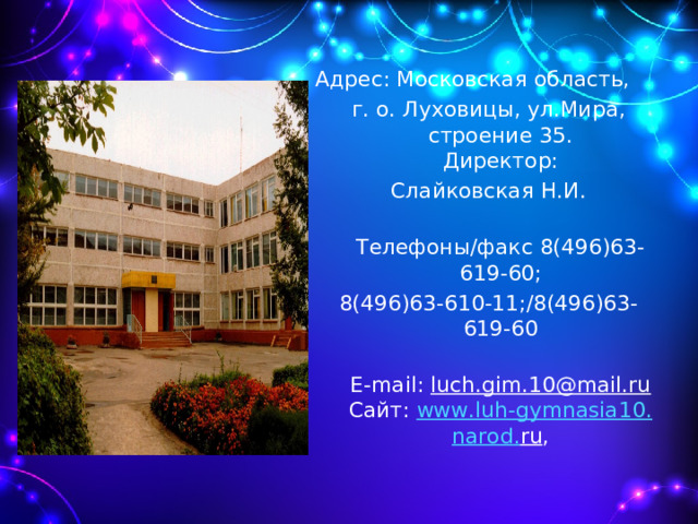 Адрес: Московская область, г. о. Луховицы, ул.Мира, строение 35.  Директор: Слайковская Н.И.  Телефоны/факс 8(496)63-619-60; 8(496)63-610-11;/8(496)63-619-60  E-mail: luch.gim.10@mail.ru  Сайт: www . luh - gymnasia 10. narod . ru ,    