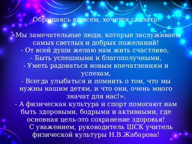    Обращаясь ко всем, хочется сказать:   «Мы замечательные люди, которые заслуживаем самых светлых и добрых пожеланий!  - От всей души желаю нам жить счастливо,  - Быть успешными и благополучными,  - Уметь радоваться новым впечатлениям и успехам,  - Всегда улыбаться и помнить о том, что мы нужны нашим детям, и что они, очень много значат для нас!».  - А физическая культура и спорт помогают нам быть здоровыми, бодрыми и активными, где основная цель-это сохранение здоровья!  С уважением, руководитель ШСК учитель физической культуры Н.В.Жабарова!    