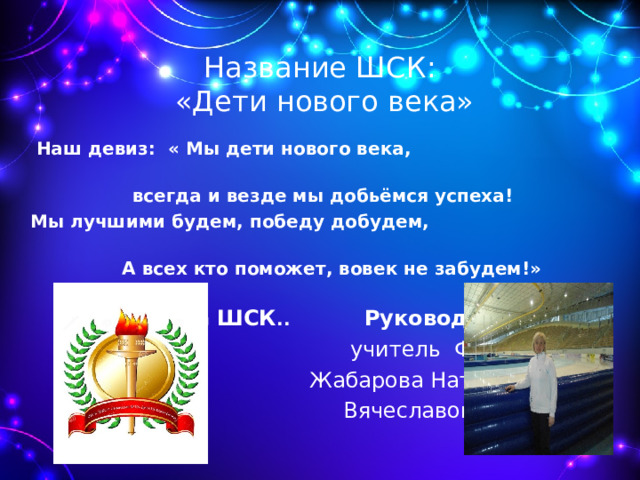 Название ШСК:  «Дети нового века»  Наш девиз: « Мы дети нового века, всегда и везде мы добьёмся успеха!  Мы лучшими будем, победу добудем,  А всех кто поможет, вовек не забудем!»    Символика ШСК .. Руководитель ШСК  учитель ФК  Жабарова Наталья  Вячеславовна 