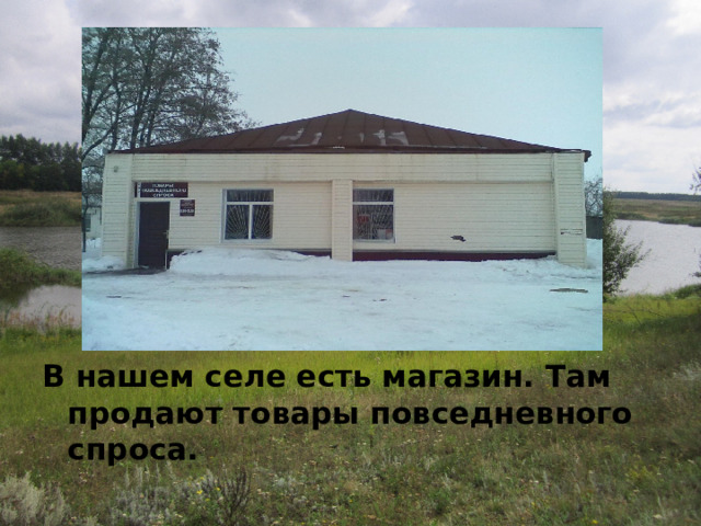   В нашем селе есть магазин. Там продают товары повседневного спроса. 