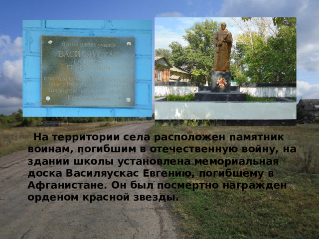   На территории села расположен памятник воинам, погибшим в отечественную войну, на здании школы установлена мемориальная доска Василяускас Евгению, погибшему в Афганистане. Он был посмертно награжден орденом красной звезды. 