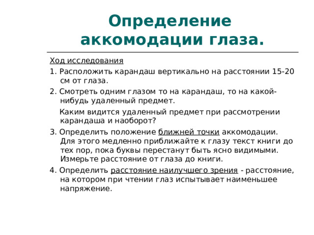 Определение  аккомодации глаза. Ход исследования 1. Расположить карандаш вертикально на расстоянии 15-20 см от глаза. 2. Смотреть одним глазом то на карандаш, то на какой-нибудь удаленный предмет.  Каким видится удаленный предмет при рассмотрении карандаша и наоборот? 3. Определить положение  ближней точки  аккомодации. Для этого медленно приближайте к глазу текст книги до тех пор, пока буквы перестанут быть ясно видимыми. Измерьте расстояние от глаза до книги. 4. Определить  расстояние наилучшего зрения  - расстояние, на котором при чтении глаз испытывает наименьшее напряжение. 