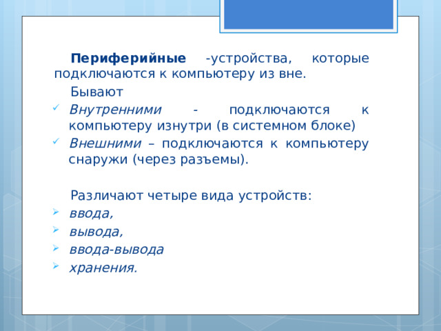 Периферийные -устройства, которые подключаются к компьютеру из вне. Бывают Внутренними - подключаются к компьютеру изнутри (в системном блоке) Внешними – подключаются к компьютеру снаружи (через разъемы). Различают четыре вида устройств: ввода, вывода, ввода-вывода хранения. 