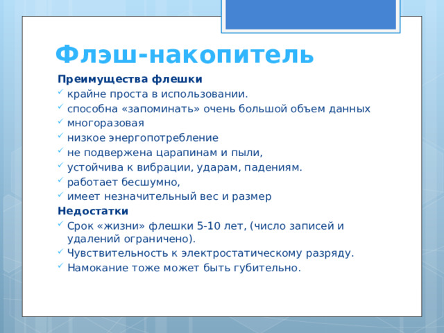 Флэш-накопитель Преимущества флешки крайне проста в использовании. способна «запоминать» очень большой объем данных многоразовая низкое энергопотребление не подвержена царапинам и пыли, устойчива к вибрации, ударам, падениям. работает бесшумно, имеет незначительный вес и размер Недостатки Срок «жизни» флешки 5-10 лет, (число записей и удалений ограничено). Чувствительность к электростатическому разряду. Намокание тоже может быть губительно. 