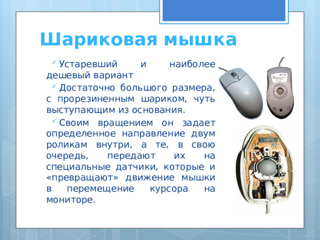 Шариковая мышка Устаревший и наиболее дешевый вариант Достаточно большого размера, с прорезиненным шариком, чуть выступающим из основания. Своим вращением он задает определенное направление двум роликам внутри, а те, в свою очередь, передают их на специальные датчики, которые и «превращают» движение мышки в перемещение курсора на мониторе. 