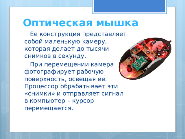 Оптическая мышка Ее конструкция представляет собой маленькую камеру, которая делает до тысячи снимков в секунду. При перемещении камера фотографирует рабочую поверхность, освещая ее. Процессор обрабатывает эти «снимки» и отправляет сигнал в компьютер – курсор перемещается. 