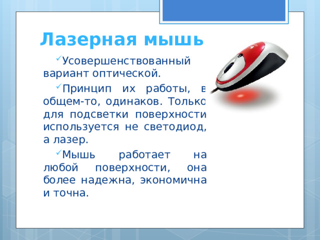 Лазерная мышь Усовершенствованный вариант оптической. Принцип их работы, в общем-то, одинаков. Только для подсветки поверхности используется не светодиод, а лазер. Мышь работает на любой поверхности, она более надежна, экономична и точна.  