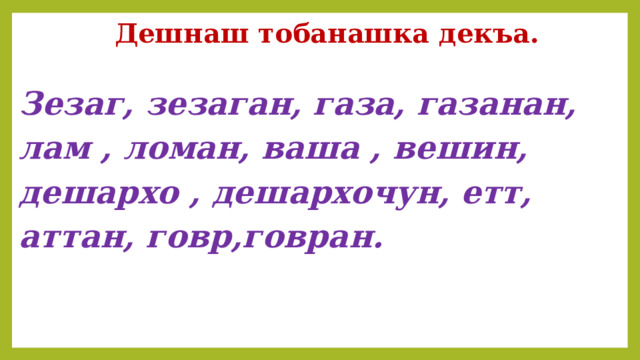 Дешнаш тобанашка декъа. Зезаг, зезаган, газа, газанан, лам , ломан, ваша , вешин, дешархо , дешархочун, етт, аттан, говр,говран.   