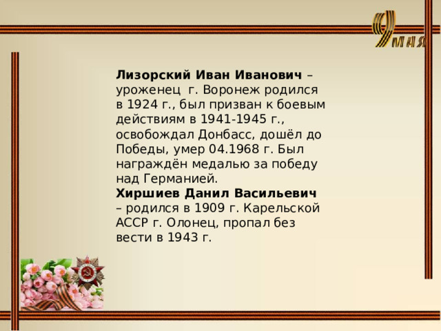 Лизорский Иван Иванович – уроженец г. Воронеж родился в 1924 г., был призван к боевым действиям в 1941-1945 г., освобождал Донбасс, дошёл до Победы, умер 04.1968 г. Был награждён медалью за победу над Германией.  Хиршиев Данил Васильевич – родился в 1909 г. Карельской АССР г. Олонец, пропал без вести в 1943 г.   