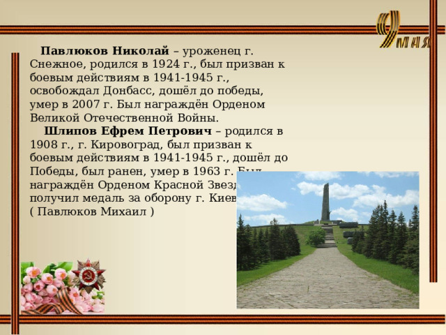   Павлюков Николай – уроженец г. Снежное, родился в 1924 г., был призван к боевым действиям в 1941-1945 г., освобождал Донбасс, дошёл до победы, умер в 2007 г. Был награждён Орденом Великой Отечественной Войны.   Шлипов Ефрем Петрович – родился в 1908 г., г. Кировоград, был призван к боевым действиям в 1941-1945 г., дошёл до Победы, был ранен, умер в 1963 г. Был награждён Орденом Красной Звезды, получил медаль за оборону г. Киева. ( Павлюков Михаил ) 