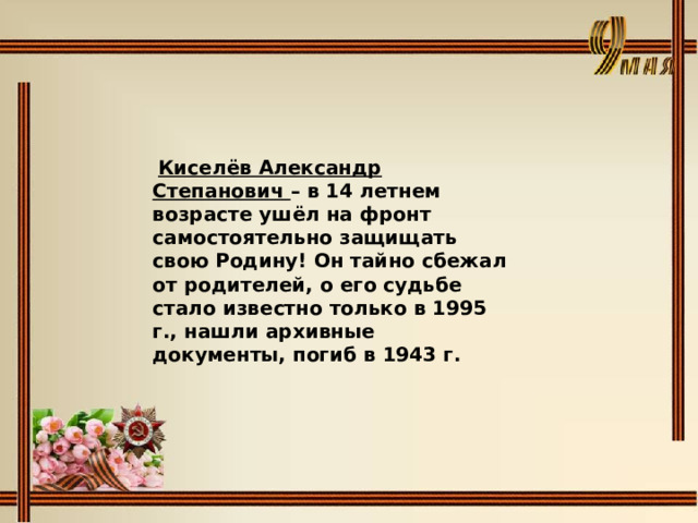  Киселёв Александр Степанович – в 14 летнем возрасте ушёл на фронт самостоятельно защищать свою Родину! Он тайно сбежал от родителей, о его судьбе стало известно только в 1995 г., нашли архивные документы, погиб в 1943 г. 