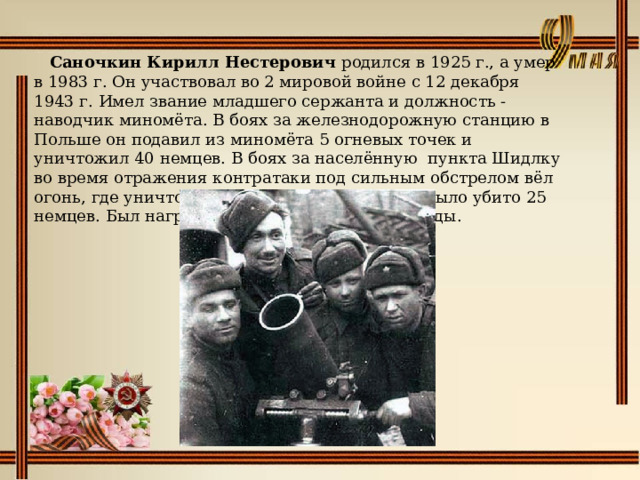   Саночкин Кирилл Нестерович родился в 1925 г., а умер в 1983 г. Он участвовал во 2 мировой войне с 12 декабря 1943 г. Имел звание младшего сержанта и должность - наводчик миномёта. В боях за железнодорожную станцию в Польше он подавил из миномёта 5 огневых точек и уничтожил 40 немцев. В боях за населённую пункта Шидлку во время отражения контратаки под сильным обстрелом вёл огонь, где уничтожил 1 станковый пулемёт и было убито 25 немцев. Был награждён орденом Красной Звезды. 