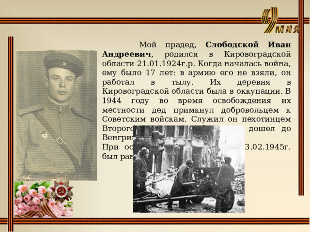   Мой прадед, Слободской Иван Андреевич , родился в Кировоградской области 21.01.1924г.р. Когда началась война, ему было 17 лет: в армию его не взяли, он работал в тылу. Их деревня в Кировоградской области была в оккупации. В 1944 году во время освобождения их местности дед примкнул добровольцем к Советским войскам. Служил он пехотинцем Второго Украинского фронта и дошел до Венгрии. При освобождении Будапешта 13.02.1945г. был ранен. 
