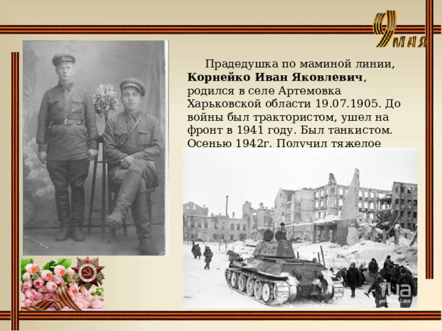   Прадедушка по маминой линии, Корнейко Иван Яковлевич , родился в селе Артемовка Харьковской области 19.07.1905. До войны был трактористом, ушел на фронт в 1941 году. Был танкистом. Осенью 1942г. Получил тяжелое ранение под Сталинградом. 