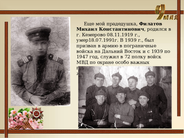    Еще мой прадедушка, Филатов Михаил Константинович , родился в г. Кемерово 08.11.1919 г., умер18.07.1991г. В 1939 г., был призван в армию в пограничные войска на Дальний Восток и с 1939 по 1947 год, служил в 72 полку войск МВД по охране особо важных предприятий промышленности и железных дорог. 