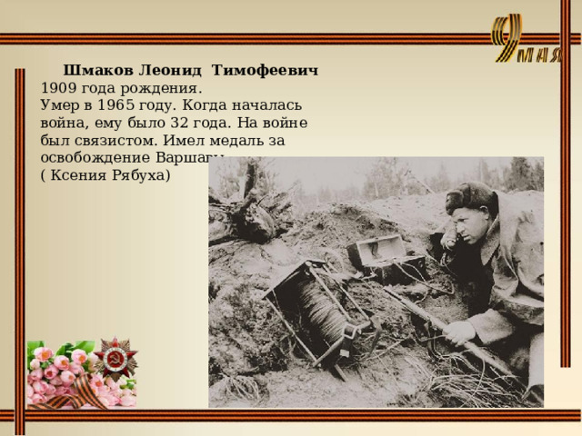    Шмаков Леонид Тимофеевич 1909 года рождения.  Умер в 1965 году. Когда началась война, ему было 32 года. На войне был связистом. Имел медаль за освобождение Варшавы.  ( Ксения Рябуха) 