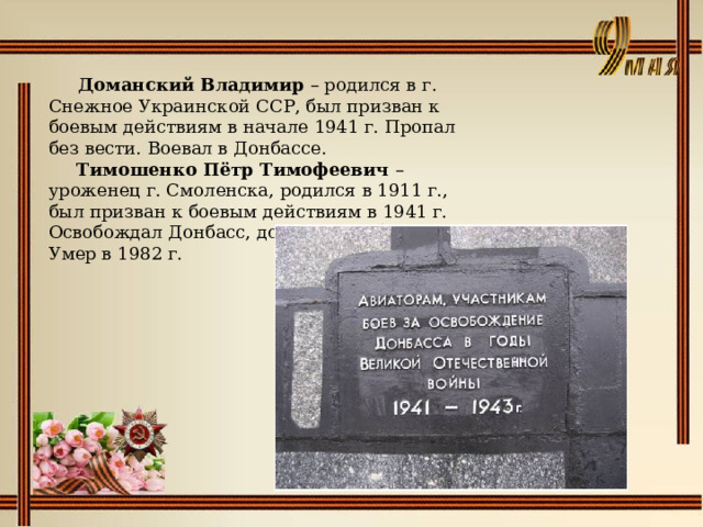    Доманский Владимир – родился в г. Снежное Украинской ССР, был призван к боевым действиям в начале 1941 г. Пропал без вести. Воевал в Донбассе.   Тимошенко Пётр Тимофеевич – уроженец г. Смоленска, родился в 1911 г., был призван к боевым действиям в 1941 г. Освобождал Донбасс, дошёл до Победы. Умер в 1982 г.   