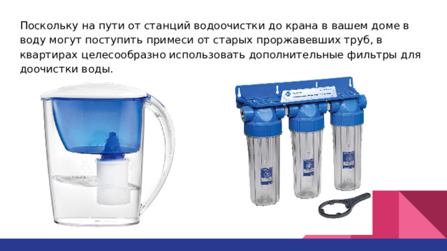 Поскольку на пути от станций водоочистки до крана в вашем доме в воду могут поступить примеси от старых проржавевших труб, в квартирах целесообразно использовать дополнительные фильтры для доочистки воды. 